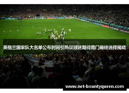 英格兰国家队大名单公布时间引热议球迷期待南门最终选择揭晓