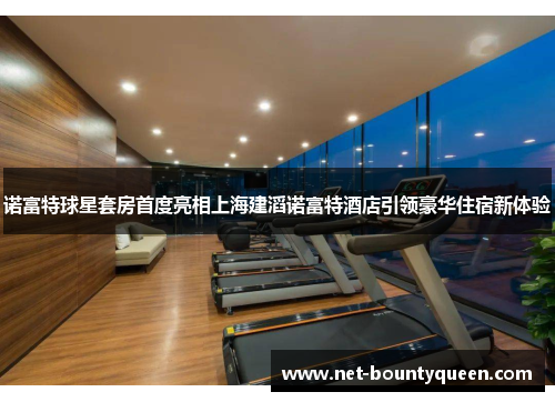 诺富特球星套房首度亮相上海建滔诺富特酒店引领豪华住宿新体验 诺富特球星套房首度亮相上海建滔诺富特酒店引领豪华住宿新体验