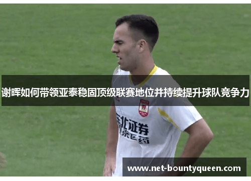 谢晖如何带领亚泰稳固顶级联赛地位并持续提升球队竞争力 谢晖如何带领亚泰稳固顶级联赛地位并持续提升球队竞争力