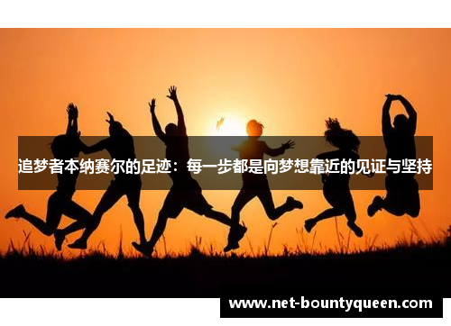 追梦者本纳赛尔的足迹:每一步都是向梦想靠近的见证与坚持 追梦者本纳赛尔的足迹:每一步都是向梦想靠近的见证与坚持
