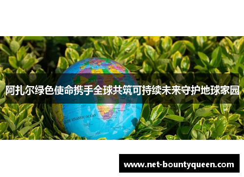 阿扎尔绿色使命携手全球共筑可持续未来守护地球家园 阿扎尔绿色使命携手全球共筑可持续未来守护地球家园