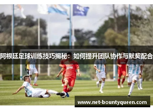 阿根廷足球训练技巧揭秘：如何提升团队协作与默契配合