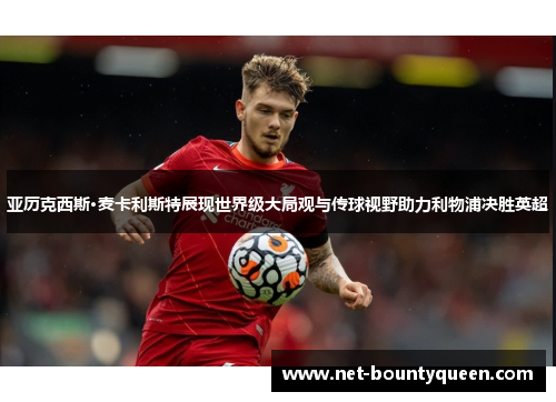 亚历克西斯·麦卡利斯特展现世界级大局观与传球视野助力利物浦决胜英超 亚历克西斯·麦卡利斯特展现世界级大局观与传球视野助力利物浦决胜英超